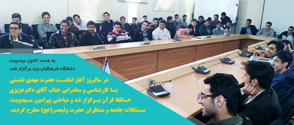 به همت کانون مهدویت دانشگاه فرهنگیان یزد برگزار شد.
در سالروز آغاز امامت حضرت مهدی نشستی با کارشناسی و سخنرانی جناب آقای دکترعزیزی حافظ قرآن برگزار شد و مباحثی پیرامون مهدویت ، مشکلات جامعه و منتظران حضرت ولی عصر(عج) مطرح گردید.