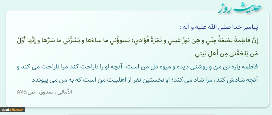 فاطمه پاره تن من و روشنى دیده و میوه دل من است. آنچه او را ناراحت کند مرا ناراحت مى ‏کند...